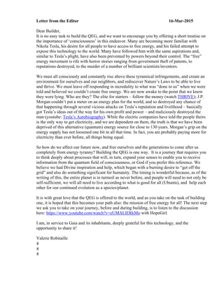 Letter from the Editor 16-Mar-2015
Dear Builder,
It is no easy task to build the QEG, and we want to encourage you by offering a short treatise on
the importance of ‘consciousness’ in this endeavor. Many are becoming more familiar with
Nikola Tesla, his desire for all people to have access to free energy, and his failed attempt to
expose this technology to the world. Many have followed him with the same aspirations and,
similar to Tesla’s plight, have also been prevented by powers beyond their control. The “free”
energy movement is rife with horror stories ranging from government theft of patents, to
reputations destroyed, to the murder of a number of brilliant scientists/inventors.
We must all consciously and constantly rise above these tyrannical infringements, and create an
environment for ourselves and our neighbors, and rediscover Nature’s Laws to be able to live
and thrive. We must leave off responding in incredulity to what was “done to us” when we were
told and believed we couldn’t create free energy. We are now awake to the point that we know
they were lying. Who are they? The elite for starters – follow the money (watch THRIVE); J.P.
Morgan couldn’t put a meter on an energy plan for the world, and so destroyed any chance of
that happening through several vicious attacks on Tesla’s reputation and livelihood – basically
got Tesla’s ideas out of the way for his own profit and power – and maliciously destroyed the
man (youtube: Tesla’s Autobiography). While the electric companies have told the people theirs
is the only way to get electricity, and we are dependent on them, the truth is that we have been
deprived of this alternative (quantum) energy source for close to 130 years. Morgan’s grip on the
energy supply has not loosened one bit in all that time. In fact, you are probably paying more for
electricity than ever before, all things being equal.
So how do we affect our future now, and free ourselves and the generations to come after us
completely from energy tyranny? Building the QEG is one way. It is a journey that requires you
to think deeply about processes that will, in turn, expand your senses to enable you to receive
information from the quantum field of consciousness, or God if you prefer this reference. We
believe we had Divine inspiration and help, which began with a burning desire to “get off the
grid” and also do something significant for humanity. The timing is wonderful because, as of the
writing of this, the entire planet is in turmoil as never before, and people will need to not only be
self-sufficient, we will all need to live according to what is good for all (Ubuntu), and help each
other for our continued evolution as a species/planet.
It is with great love that the QEG is offered to the world, and as you take on the task of building
one, it is hoped that this becomes your path also: the mission of free energy for all! The next step
we ask you to take on your journey, before and during building, is to listen to the discussion
here: https://www.youtube.com/watch?v=eUMALlERkMo with HopeGirl.
I am, in service to Gaia and its inhabitants, deeply grateful for this technology, and the
opportunity to share it!
Valerie Robitaille
	
	
	
 