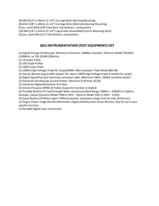 (8) M8 (5/16”) x 40mm (1‐1/2”) Carriage Bolts (Bearing Mounting) 
(8) M10 (3/8”) x 40mm (1‐1/2”) Carriage Bolts (Alternate Bearing Mounting) 
(8 pcs. each) M10 (3/8”) Hex Nuts, Flat Washers,  Lockwashers  
(10) M6 (1/4”) x 65mm (2‐1/2”) Lag Screws (Assembled Core to Mounting Shoe) 
(10 pcs. each) M6 (1/4”) Flat Washers, Lockwashers   
 
                                                 
                                 QEG INSTRUMENTATION (TEST EQUIPMENT) LIST 
 
(1) Digital Storage Oscilloscope. Minimum 4‐Channel, 100MHz, Example: Tektronix Model TDS2014 
(100MHz), or TDS 2024B (200mHz) 
(1) 1X Scope Probe 
(2) 10X Scope Probes 
(1) 100X Scope Probe 
(1) 1000X (High Voltage) Probe for Scope/DMM, 40kV (example: Fluke Model 80K‐40) 
(1) Female Banana plug to BNC adapter (for above 1000X High Voltage Probe if needed for scope) 
(1) Digital Signal/Function Generator w/output cable. (Minimum 5MHz. 20MHz would be better) 
(2) Clamp‐On Oscilloscope Current Probes, Minimum 0‐40 Amp, AC/DC 
(1) Clamp‐On Digital Multimeter & Probes 
(2) General Purpose DMMs & Probes (Capacitor function is helpful) 
(1) Portable Relative RF Field Strength Meter w/antenna (Ideal Range: 500kHz – 200MHz or higher). 
Example: Coaxial Dynamics Model 7600 (1 MHz ‐ 1GHz) or Model 7601 (1 MHz ‐ 3 GHz) 
(2) Good Quality LCR Meters (get 2 different brands. Inductance range must be over 20 Henries) 
(1) Plug‐In Power Usage Monitor/Wattmeter (Digital Multifunction Power Monitor. Buy for use in your 
specific Country). 
(1) Portable Digital Laser Tachometer 
 
 