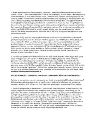 2. As we swept through the frequency range, there was a very obvious fundamental resonance just 
around 1,500Hz (1.5khz). The input voltage to the secondary windings at this frequency was amplified by 
more than a factor of 30 at the output! We tested 2 different cores (one with epoxy impregnation, one 
without), and the fundamental was between 1,560Hz and 1,630Hz, depending on the rotor position. We 
also have one class participant that tested an unmounted bare stator (before winding) that reported 
reading 1,135Hz simply by tapping the steel with a small hammer. This is also close enough to confirm 
the test results, since the rotor, windings, spacer blocks, and mounting surfaces were not involved in the 
bare stator test. Because of mechanical limits, a practical maximum RPM for this machine would only be 
slightly over 3,000 RPM (200Hz). So we can’t actually spin the rotor fast enough to output 1,500Hz 
directly. That would require a speed of something like 22,500 RPM. So obviously we have to run on a 
harmonic of 1,500Hz.  
3. Carefully dialing down the frequency from 1,500Hz, we observed several harmonics that still had 
plenty of amplitude to excite the steel core. The first appeared around 730Hz, then 406Hz, 201Hz, and 
around 122Hz. The 406Hz and 201Hz harmonics are right on the frequencies Witts told us would 
produce the desired core steel resonance. It’s important to note that the fundamental resonance 
appears on the scope as a huge single peak, the 1st
 harmonic as 2 peaks, the 2nd
 as 3 peaks and so on. 
Upon zooming out with the scope, we saw that the harmonics are actually the peaks of a ‘ringing’ 
waveform. This is a clear indication that the signal is reflecting (off the steel) at these harmonic 
frequencies, which is what we’re after. 
4. The next step is to focus on the harmonic with the most amplitude that is within the practical speed 
range of the generator. We are told by Witts that this should be right around 400Hz, but for the 
generator to run at this frequency would require RPM to be around 6,000. This is too fast for the 
mechanical setup. Even 3,000 RPM is a bit high, although it could be used. We know that the Witts 
generator we see in the “Self‐Running 40kW Fuelless Generator” video is running at 2,450 RPM, which is 
right in the mechanical “sweet spot”. With all these considerations in mind, it becomes clear that what 
we need to do is double the generator output frequency, but without doubling the rotor speed. That’s 
where the following experiments come in. 
CALL TO OUR PROJECT SUPPORTERS TO PERFORM EXPERIMENTS ‐ ADDITIONAL FEEDBACK COILS 
To those of you who have reached resonance (or are close), we propose to add feedback coils on top of 
both secondary coils, in an experiment to transfer energy back and forth between the primary and 
secondary windings. With reference to Tesla’s work, we would expect to see several effects realized: 
1. Since the energy stored in the resonant LC tank circuit is normally supplied to the output coils (and 
load) during the period when the rotor is between poles (primary voltage at zero crossing), we see a 
path where the addition of feedback coils will serve to transfer energy (real power) back to the primary 
during the output interval, effectively inducing a second voltage peak halfway between the normal 
primary voltage peaks (remember that the output frequency is 2X the resonant tank frequency). This 
(50% displaced) second voltage peak would not be due to the (resonant) modulation of the primary 
inductance, rather it would be real power, fed back during the secondary’s output cycle. We think one 
likely result of this modification would be a doubling of the generator frequency, without the 
corresponding increase in rotor speed. With some fine tuning, this should allow excitation of the core 
steel at the harmonic residing near 400Hz, while still running at a practical RPM.  
 