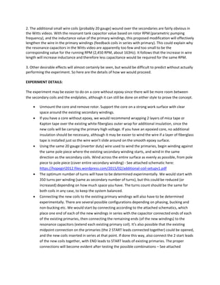 2. The additional small wire coils (probably 20 gauge) wound over the secondaries are fairly obvious in 
the Witts videos. With the resonant tank capacitor value based on rotor RPM (parametric pumping 
frequency), and the inductance value of the primary windings, this proposed modification will effectively 
lengthen the wire in the primary windings (feedback coils in series with primary). This could explain why 
the resonance capacitors in the Witts video are apparently too few and too small to be the 
corresponding value for the running RPM (2,450 RPM, about 163Hz). It follows that the increase in wire 
length will increase inductance and therefore less capacitance would be required for the same RPM.  
3. Other desirable effects will almost certainly be seen, but would be difficult to predict without actually 
performing the experiment. So here are the details of how we would proceed. 
EXPERIMENT DETAILS: 
The experiment may be easier to do on a core without epoxy since there will be more room between 
the secondary coils and the endplates, although it can still be done on either style to prove the concept. 
• Unmount the core and remove rotor. Support the core on a strong work surface with clear 
space around the existing secondary windings. 
• If you have a core without epoxy, we would recommend wrapping 2 layers of mica tape or 
Kapton tape over the existing white fiberglass outer wrap for additional insulation, since the 
new coils will be carrying the primary high voltage. If you have an epoxied core, no additional 
insulation should be necessary, although it may be easier to wind the wire if a layer of fiberglass 
tape is installed just so the wire won’t slide around on the smooth epoxy surface. 
• Using the same 20 gauge (inverter duty) wire used to wind the primaries, begin winding against 
the same pole piece where the existing secondary winding starts, and wind in the same 
direction as the secondary coils. Wind across the entire surface as evenly as possible, from pole 
piece to pole piece (cover entire secondary winding) ‐ See attached schematic here: 
https://hopegirl2012.files.wordpress.com/2015/02/additional‐coil‐setupv1.pdf  
• The optimum number of turns will have to be determined experimentally. We would start with 
350 turns per winding (same as secondary number of turns), but this could be reduced (or 
increased) depending on how much space you have. The turns count should be the same for 
both coils in any case, to keep the system balanced.  
• Connecting the new coils to the existing primary windings will also have to be determined 
experimentally. There are several possible configurations depending on phasing, bucking and 
non‐bucking etc. We would start by connecting according to the attached schematics, which 
place one end of each of the new windings in series with the capacitor connected ends of each 
of the existing primaries, then connecting the remaining ends (of the new windings) to the 
resonance capacitors (extend each existing primary coil). It’s also possible that the existing 
midpoint connection on the primaries (the 2 START leads connected together) could be opened, 
and the new coils inserted in series at that point. If done this way, also connect the 2 start leads 
of the new coils together, with END leads to START leads of existing primaries. The proper 
connections will become evident after testing the possible combinations – See attached 
 