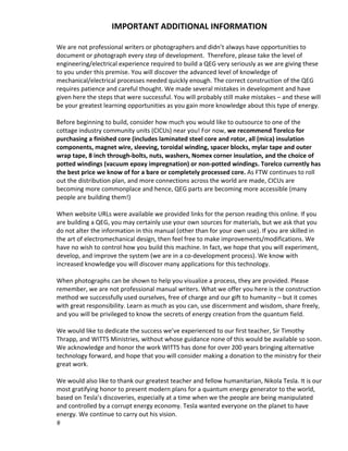 IMPORTANT ADDITIONAL INFORMATION  
 
We are not professional writers or photographers and didn’t always have opportunities to 
document or photograph every step of development.  Therefore, please take the level of 
engineering/electrical experience required to build a QEG very seriously as we are giving these 
to you under this premise. You will discover the advanced level of knowledge of 
mechanical/electrical processes needed quickly enough. The correct construction of the QEG 
requires patience and careful thought. We made several mistakes in development and have 
given here the steps that were successful. You will probably still make mistakes – and these will 
be your greatest learning opportunities as you gain more knowledge about this type of energy.  
 
Before beginning to build, consider how much you would like to outsource to one of the 
cottage industry community units (CICUs) near you! For now, we recommend Torelco for 
purchasing a finished core (includes laminated steel core and rotor, all (mica) insulation 
components, magnet wire, sleeving, toroidal winding, spacer blocks, mylar tape and outer 
wrap tape, 8 inch through‐bolts, nuts, washers, Nomex corner insulation, and the choice of 
potted windings (vacuum epoxy impregnation) or non‐potted windings. Torelco currently has 
the best price we know of for a bare or completely processed core. As FTW continues to roll 
out the distribution plan, and more connections across the world are made, CICUs are 
becoming more commonplace and hence, QEG parts are becoming more accessible (many 
people are building them!) 
 
When website URLs were available we provided links for the person reading this online. If you 
are building a QEG, you may certainly use your own sources for materials, but we ask that you 
do not alter the information in this manual (other than for your own use). If you are skilled in 
the art of electromechanical design, then feel free to make improvements/modifications. We 
have no wish to control how you build this machine. In fact, we hope that you will experiment, 
develop, and improve the system (we are in a co‐development process). We know with 
increased knowledge you will discover many applications for this technology.  
 
When photographs can be shown to help you visualize a process, they are provided. Please 
remember, we are not professional manual writers. What we offer you here is the construction 
method we successfully used ourselves, free of charge and our gift to humanity – but it comes 
with great responsibility. Learn as much as you can, use discernment and wisdom, share freely, 
and you will be privileged to know the secrets of energy creation from the quantum field.  
 
We would like to dedicate the success we’ve experienced to our first teacher, Sir Timothy 
Thrapp, and WITTS Ministries, without whose guidance none of this would be available so soon. 
We acknowledge and honor the work WITTS has done for over 200 years bringing alternative 
technology forward, and hope that you will consider making a donation to the ministry for their 
great work. 
 
We would also like to thank our greatest teacher and fellow humanitarian, Nikola Tesla. It is our 
most gratifying honor to present modern plans for a quantum energy generator to the world, 
based on Tesla’s discoveries, especially at a time when we the people are being manipulated 
and controlled by a corrupt energy economy. Tesla wanted everyone on the planet to have 
energy. We continue to carry out his vision. 
 