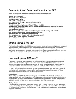 Frequently Asked Questions Regarding the QEG
Below is a compilation of answers to the most common questions we receive.
What is the QEG Project?
How much does a QEG cost?
Where can I buy a QEG?
Is the QEG a scam (hoax)?
How much money have you spent on the QEG project?
Does the QEG work?
What is the relationship between FTW, WITTS and the QEG?
Does the QEG violate the laws of physics and why does my university instructor tell me this
technology is impossible?
Why is it taking so long?
What is the specific problem that you are having to reach self running on the QEG?
Can you Answer a technical question regarding the QEG?
Where can I see your reports on the QEG project?
How can you be sure that the QEG will not be suppressed?
Will the QEG Change the world overnight?
Why is FTW in Morocco?
What is the QEG Project?
The Quantum Energy Generator (QEG) is an opensourced fueless generator prototype based on a public
domain patented invention of Nikola Tesla. The type of energy that is utilized by the QEG design is
different than that of a conventional generator. Once co-development is complete, the generator is
designed to be highly efficient and power your home. The QEG was opensourced in March of 2014 and
has been in co-development with many teams around the world since this time.
How much does a QEG cost?
The QEG is a prototype, which means it is still in development and there is not yet a fixed price for a
finished product. Any skilled engineer can use the free open sourced QEG manual to source all the
different components from various suppliers around the world. To help answer this question, we can
provide the cost data that we have experienced through building 5 QEG’s in different locations.
To build a QEG you’ll need to purchase all the parts, have a workspace to build, and have a variety of
mechanical tools for testing and measuring. The cost for the space and the tools may vary. A list of
helpful tools has been provided in the QEG course documents.
Cost for parts:
We spent between $6,000- $8,000 just for the parts for each QEG we built. This does not include
shipping, tools or other project expenses. We have put together an expenditures report that fully outlines
all expenses of the project. We estimate that with further co-development this cost can be significantly
reduced. However, we have not yet reached that industry level of development yet.
Buying a Core:
You can have a company make your core for you and wind it yourself, your costs will vary. We have a
working relationship with a small company in the US called Torelco that will create a fully processed core
for you and ship it. The price for a Torelco Core is $3,095 this does not include shipping. Torelco will ship
anywhere in the world.
 