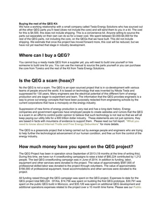 Buying the rest of the QEG Kit:
We have a working relationship with a small company called Tesla Energy Solutions who has sourced out
all the other QEG parts you’ll need (does not include the core) and will send them to you in a kit. The cost
for this is $4,500, this does not include shipping. This is a convenience kit. Anyone willing to source the
parts out separately on their own can do so for a lower cost. We spent between $3,000-$4,000 for the
rest of the QEG parts, not including the core, on the QEGs that we have built. This did not include
shipping. We estimate that once the project has moved forward more, this cost will be reduced, but we
have not yet reached that stage in industry development.
Where can I buy a QEG?
You cannot buy a ready made QEG from a supplier yet, you will need to build one yourself or hire
someone to build one for you. You can use the manual to source the parts yourself or you can purchase
the core from Torelco and the rest of the Kit from Tesla Energy Solutions.
Is the QEG a scam (hoax)?
No the QEG is not a scam. The QEG is an open sourced project that is in co-development with various
teams of people around the world. It is based on technology that was invented by Nikola Tesla and
suppressed for 130 years. Many engineers see the electrical potential of this different form of energy
production and are eager to experiment and learn. The information that the QEG provides engineers is a
way to prove out energy concepts that have been purposely redacted from engineering schools by the
current corporations that have a monopoly on the energy industry.
Suppression of new forms of energy production is very real and has a long dark history. Energy
companies and government agencies have employed people to create websites and rumors that the QEG
is a scam in an effort to control public opinion to believe that such technology is not real so that we will all
keep paying our utility bills for a 600 trillion dollar industry. These statements are not just opinions, they
are based in facts with mountains of evidence to support them. Please read our full report: “What you
need to know about Internet Trolls and Free Energy Debunkers” for more details.
The QEG is a grassroots project that is being carried out by average people and engineers who are trying
to help further the technological advancement of our human condition, and free us from the control of the
energy industry.
How much money have you spent on the QEG project?
The QEG Project has been in operation since September of 2013 (18 months at the time of writing this).
During this time, we have run 4 crowdfunding campaigns to raise a total of $80,224 contributed by 1,212
people. The last QEG crowdfunding campaign was in June of 2014. In addition to funding, labor,
equipment and other services were donated to the project. The value of approximately $587,000 of
professional skilled labor was donated to the project through volunteers. The value of approximately
$166,000 of professional equipment, travel accommodations and other services were donated to the
project.
All funding raised through the QEG campaign was spent on the QEG project. Expenses to date for the
QEG project total $80,224. Of this, $14,756 was spent on building the first QEG prototype, $30,791 was
spent on the public QEG build in Morocco, and $35,126 was spent on additional QEG development and
additional operations expenses related to the project over a 10 month time frame. Please see our Public
 
