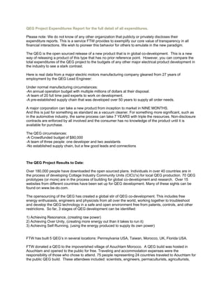 QEG Project Expenditures Report for the full detail of all expenditures.
Please note: We do not know of any other organization that publicly or privately discloses their
expenditure reports. This is a service FTW provides to exemplify our core value of transparency in all
financial interactions. We wish to pioneer this behavior for others to emulate in the new paradigm.
The QEG is the open sourced release of a new product that is in global co-development. This is a new
way of releasing a product of this type that has no prior reference point. However, you can compare the
total expenditures of the QEG project to the budgets of any other major electrical product development in
the industry to see a stark contrast.
Here is real data from a major electric motors manufacturing company gleaned from 27 years of
employment by the QEG Lead Engineer:
Under normal manufacturing circumstances:
-An annual operation budget with multiple millions of dollars at their disposal.
-A team of 20 full time paid experts to work on development.
-A pre-established supply chain that was developed over 50 years to supply all order needs.
A major corporation can take a new product from inception to market in NINE MONTHS.
And this is just for something as standard as a vacuum cleaner. For something more significant, such as
in the automotive industry, the same process can take 7 YEARS with triple the resources. Non-disclosure
contracts are enforced by all involved and the consumer has no knowledge of the product until it is
available for purchase.
The QEG circumstances:
-A Crowdfunded budget of $80,000
-A team of three people: one developer and two assistants
-No established supply chain, but a few good leads and connections
The QEG Project Results to Date:
Over 180,000 people have downloaded the open sourced plans. Individuals in over 40 countries are in
the process of developing Cottage Industry Community Units (CICU’s) for local QEG production. 70 QEG
prototypes (or more) are in the process of building for global co-development and research. Over 15
websites from different countries have been set up for QEG development. Many of these sights can be
found on www.be-do.com.
The opensourcing of the QEG has created a global stir of QEG co-development. This includes free
energy enthusiasts, engineers and physicists from all over the world, working together to troubleshoot
and develop the QEG technology in a safe and open environment free from patents, controls, and other
restrictions. So far, 3 stages of QEG development can be identified:
1) Achieving Resonance, (creating raw power)
2) Achieving Over Unity, (creating more energy out than it takes to run it)
3) Achieving Self Running, (using the energy produced to supply its own power)
FTW has built 5 QEG’s in several locations: Pennsylvania USA, Taiwan, Morocco, UK, Florida USA.
FTW donated a QEG to the impoverished village of Aouchtam Morocco. A QEG build was hosted in
Aouchtam and opened to the public for free. Traveling and accommodation expenses were the
responsibility of those who chose to attend. 75 people representing 24 countries traveled to Aouchtam for
the public QEG build. These attendees included: scientists, engineers, permaculturists, agriculturists,
 