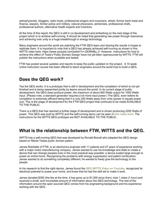 astrophysicists, bloggers, radio hosts, professional singers and musicians, artists, former bank trade and
finance, lawyers, former police and military, natural physicians, alchemists, professional chefs,
professional authors, alternative health experts and inventors.
At the time of this report, the QEG is still in co-development and embarking on the next stage of the
project which is to achieve self-running. It should be noted that generating raw power through resonance
and achieving over unity is a huge breakthrough in energy technology.
Many engineers around the world are watching the FTW QEG team and sharing the results in hopes to
replicate them. It is important to note that a QEG has already achieved self-running as shown in this
WITTS video here: https://www.youtube.com/watch?v=-Ztt3R4Bu_0 However, instructions for how to
achieve this effect of Tesla’s Public Domain Design have not yet been opensourced by WITTS. FTW will
publish the instructions when available and tested.
FTW has posted several updates and reports to keep the public updated on the project. A 10 week
online instruction course has been offered to teach engineers around the world how to build a QEG.
Does the QEG work?
Yes the QEG works. It is a prototype that is still in development and the completion of which is not yet
finished and is being researched jointly by teams around the world. In its current stage of public
development, the QEG does produce power, the maximum of about 800 Watts output for 1000 Watts
input. (Please note, a standard generator requires a lot more input power.) The QEG, even before its
completion is extremely efficient being that it is only 200 Watts away from unity (power in equals power
out). This is the stage of development for the FTW QEG project that continues to be made AVAILABLE
TO THE PUBLIC.
There is a QEG that has reached a further stage of development and is shown producing 2200 Watts of
power. This QEG was built by WITTS and the self-running demo can be seen in this video here. The
instructions for the WITTS QEG prototype are NOT AVAILABLE TO THE PUBLIC.
What is the relationship between FTW, WITTS and the QEG.
WITTS has a self-running QEG that was developed by Ronald Brandt who adapted the QEG design
based on Nikola Teslas public domain patent.
James Robitaille of FTW, is an electronics engineer with 11 patents and 27 years of experience working
with a major motor manufacturing company. James wanted to use his knowledge and skills to create a
device that can change peoples lives in the most practical way possible; a device scaled large enough to
power an entire home. Recognizing the problems with energy suppression and patent confiscation,
James wanted to do something completely different; he wanted to freely give the technology to the
people.
In his research to find the right device, James found the QEG WITTS Video on Youtube, recognized its
electrical potential to power your home, and knew that he had the skill set to make it work.
James donated $300 (the fee at the time, it has gone up to $1,000 since then), took 1 class (1 hour) and
received a small, and incomplete amount of information about the QEG technology. The rest of the
information around the open sourced QEG comes from his engineering background and his experience
working with the QEG.
 