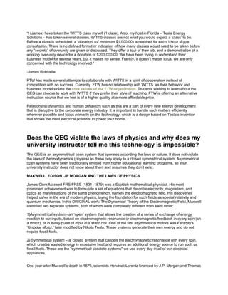 “I (James) have taken the WITTS class myself (1 class). Also, my host in Florida – Tesla Energy
Solutions – has taken several classes. WITTS classes are not what you would expect a ‘class’ to be.
Before a class is scheduled, a ‘donation’ (of minimum $1,000.00) is required for each 1 hour skype
consultation. There is no defined format or indication of how many classes would need to be taken before
any “secrets” of overunity are given or discussed. They offer a tour of their lab, and a demonstration of a
working overunity device for a donation of $200,000.00. We have been trying to understand their
business model for several years, but it makes no sense. Frankly, it doesn’t matter to us, we are only
concerned with the technology involved.”
-James Robitaille
FTW has made several attempts to collaborate with WITTS in a spirit of cooperation instead of
competition with no success. Currently, FTW has no relationship with WITTS, as their behavior and
business model violate the core values of the FTW organization. Students wishing to learn about the
QEG can choose to work with WITTS if they prefer their style of teaching. FTW is offering an alternative
instruction course that we feel is of a higher quality at a more affordable price.
Relationship dynamics and human behaviors such as this are a part of every new energy development
that is disruptive to the corporate energy industry. It is important to handle such matters efficiently
wherever possible and focus primarily on the technology, which is a design based on Tesla’s invention
that shows the most electrical potential to power your home.
Does the QEG violate the laws of physics and why does my
university instructor tell me this technology is impossible?
The QEG is an asymmetrical open system that operates according the laws of nature. It does not violate
the laws of thermodynamics (physics) as these only apply to a closed symmetrical system. Asymmetrical
open systems have been traditionally omitted from higher educational learning programs, so your
university instructor does not know about them and assumes they don’t exist.
MAXWELL, EDISON, JP MORGAN AND THE LAWS OF PHYSICS
James Clerk Maxwell FRS FRSE (1831–1879) was a Scottish mathematical physicist. His most
prominent achievement was to formulate a set of equations that describe electricity, magnetism, and
optics as manifestations of the same phenomenon, namely the electromagnetic field. His discoveries
helped usher in the era of modern physics, laying the foundation for such fields as special relativity and
quantum mechanics. In his ORIGINAL work: The Dynamical Theory of the Electromagnetic Field, Maxwell
identified two separate systems, both of which were completely different from each other:
1)Asymmetrical system - an ‘open’ system that allows the creation of a series of exchange of energy
reaction to our inputs, based on electromagnetic resonance or electromagnetic feedback in every spin (on
a motor), or in every pulse of input in a static coil. One of the first asymmetrical motors was Faraday's
‘Unipolar Motor,’ later modified by Nikola Tesla. These systems generate their own energy and do not
require fossil fuels.
2) Symmetrical system – a ‘closed’ system that cancels the electromagnetic resonance with every spin,
which creates wasted energy in excessive heat and requires an additional energy source to run such as
fossil fuels. These are the "symmetrical obsolete systems" we use every day in all of our electrical
appliances.
One year after Maxwell’s death in 1879, scientists Hendrick Lorentz financed by J.P. Morgan and Thomas
 