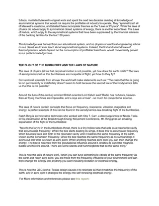 Edison, mutilated Maxwell’s original work and spent the next two decades deleting all knowledge of
asymmetrical systems that would not require the profitable oil industry to operate. They ‘symmetrized’ all
of Maxwell’s equations, and labeled these incomplete theories as the “Laws of Physics”. While the laws of
physics do indeed apply to symmetrical closed systems of energy, there is another set of laws: The Laws
of Nature, which apply to the asymmetrical systems that have been suppressed by the financial interests
of the banking families for the last 130 years.
This knowledge was banned from our educational system, and no physics or electrical engineering school
on our planet would ever teach about asymmetrical systems. Instead, the first and second laws of
thermodynamics, which depend on the consumption of profitable fossil fuels, would conveniently prevail
in our public knowledge base.
THE FLIGHT OF THE BUMBLEBEE AND THE LAWS OF NATURE
The laws of physics tell us that perpetual motion is not possible, yet how does the earth rotate? The laws
of aerodynamics tell us that bumblebees are incapable of flight, yet how do they fly?
Conventional scientists from all over the world will make statements such as: “The claim that this is going
to run permanently or indefinitely doesn't seem to hold because the second law of thermodynamics tells
us that this is not possible”
Around the turn-of-the-century eminent British scientist Lord Kelvin said “Radio has no future, heavier-
than-air flying machines are impossible, and x-rays are a hoax” - so much for conventional science.
The laws of nature contain concepts that focus on frequency, resonance, vibration, magnetics and
energy. A perfect example of this can be found in the aerodynamics-law-breaking flight of the bumblebee.
Ralph Ring is an innovative technician who worked with Otis T. Carr, a direct apprentice of Nikola Tesla.
In his presentation at the Breakthrough Energy Movement Conference, Mr. Ring gives an amazing
explanation of the flight of the bumblebee:
“Next to the larynx in the bumblebees throat, there is a tiny hollow tube that acts as a resonance cavity
that accumulates frequency. When the bee starts beating its wings, it does this to accumulate frequency
which bounces back and forth in the resonator cavity until it reaches the same frequency of the earth,
known as the Schumann frequency. Once the bee reaches the same frequency as its surroundings it
evens out into what is known as zero point. When anything reaches zero point you can then change the
energy. The bee is now free from the gravitational influence around it, creates its own little magnetic
bubble and hovers around. There are some lizards and hummingbirds that do the same thing.”
This is how the laws of nature work. When you can tune something to vibrate at the same frequency as
the earth and reach zero point, you are freed from the frequency influence of your environment and can
then change the energy into anything you want including levitation or electrical energy.
This is how the QEG works: Teslas design causes it to resonate so that it matches the frequency of the
earth, and in zero point it changes the energy into self-renewing electrical energy.
For More information and references please see this report:
 