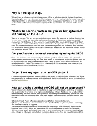 Why is it taking so long?
This work has no reference point, so it is extremely difficult to calculate calendar dates and deadlines.
We’ve attempted to do this in the past, and then realized that we are working with the laws of nature, that
shockingly don’t like to follow corporate schedules. We will always do our best to report in real time the
advances that we have made and inform everyone of what our intentions and plans are for the near
future.
What is the specific problem that you are having to reach
self running on the QEG?
There is no problem. This is a process of elimination and testing. For example, at the time of writing this,
we have been trying to find the mechanical resonant frequency of the core, the exciter coil and the
environment in order to tune all three harmonic frequencies to hit the sweet spot for overunity and self
running. This is a testing trial and error process, and as ideas change and new knowledge is discovered
in the lab, new experiments are done. As there is no reference point for this information most problems
and experiments are discovered in a hands-on environment working with and testing the different effects
that are created with the QEG.
Can you Answer a technical question regarding the QEG?
We receive many requests to answer a “quick technical question”. We do not have enough time to
answer these questions individually and have done or best to answer these technical questions in the be-
do.com forums and on several radio show interviews. A full, in depth, step by step explanation of all
technical aspects of the QEG is provided in our 10 week QEG course where we have answered most
technical questions that have been presented.
Do you have any reports on the QEG project?
FTW has compiled many reports over the course of the project to keep the public informed. Each report
has been posted on the HopeGirl Blog. For convenience, we are re-publishing all reports on one page of
the FTW website Here.
How can you be sure that the QEG will not be suppressed?
We cannot guarantee that there will be no attempt to suppress the QEG by the controlling corporations
and governments. However we have implemented a strategy different than those that have been tried
before us to help this break through the suppression. All other legitimate free energy devices that have
been developed in the last few decades have been stopped from getting out to the public through traps
such as:
1) Patents: the US Patent office confiscates them and forbids the inventor to invent.
2) Secrecy: non disclosure agreements ensure that only a handful of people know about a technology,
and therefore it is easier to suppress
3) Greed: promises of great financial wealth are made (and usually never fulfilled) to manipulate the
inventors, keep a device secret and under ownership, and therefore easy to control and suppress.
4) Governmental laws in “police state” countries. In some countries, the governments are attempting to
make it illegal for individuals to create their own power. Laws, codes, fines and regulations around this
 