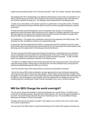 subject are found predominantly in the “Five Eyes Countries”: USA, UK, Canada, Australia, New Zealand.
The strategy that FTW is implementing is an attempt to thwart these common traps of suppression in an
effort to get this device (and others like it) directly into the hands of the people so that it can become a
new common standard of energy use. Our strategy is being implemented in the following ways:
1) Open source: No patents, as this device is based on a patent that is in the public domain. Therefore
there is no ownership and anyone with the skills can build one without copyright infringement or patent
confiscation.
2) Public promotion and full transparency: we do not operate under secrecy or non-disclosure
agreements and all information about the device and our research is publically reported on the internet.
We have used the viral nature of the internet and social media to ensure that millions of people know
about the QEG and are following the progress of the project.
3) Crowdfunding: 1,212 people have contributed to help pay for the expenses of the QEG project. This
eliminates the risk, and ability to control by any single funding entity.
4) Grassroots: We have implemented the QEG on a grassroots level with individuals around the world.
Social media and the internet works fast, governments do not. This way people have direct access to this
technology and this project which minimizes governmental interference.
The open sourcing of the QEG project done through the internet by a small family with pure intentions
was an unexpected move according to the controlling powers of this world. FTW has endured a lot to
protect the integrity of this project and to continue to provide information publically. To date, the QEG
project has experienced suppression attempts in the following ways:
- The QEG is a targeted project for government paid trolls and “free energy de-bunkers” that protect the
corporate energy industry. Please read our full report here. We have witnessed many online paid troll
activities that specifically target the QEG and our family.
-We have received many online empty threats by anonymous psychopathic individuals.
- During the various QEG builds we attended, we were approached by many individuals representing
various groups with ulterior motives and dark agendas. These mostly involved promises of wealth, fame
and power in exchange for control of the project. Most of these individuals dissolved their relationship with
the QEG (or were re-assigned to other projects) when they realized that our strategy of open sourcing,
crowdfunding and co-development makes it almost impossible to buy, own or control the project.
Will the QEG Change the world overnight?
The only way to change the paradigm is slowly and gradually over a period of time. The QEG and its
unique form of energy production, along with other similar devices, can and will change the paradigm of
our world. The cost of energy influences the price of everything we buy. The accessibility of energy
determines the freedom or control over people.
Changes of this kind do not happen overnight. They happen over a period of time, and in some cases
over a period of generations.
The main goal of the QEG project is to get this technology into the hands of the people so that they can
 