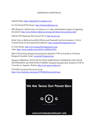 HopeGir
Fix The W
QEG Beg
documen
Official F
Ebook: H
Yourself
62 Tesla
video: ht
QEG CA
Designer
Diagram
SECOND
Tivon Ri
FTW/QE
https://ww
l Blog: https
World (FTW
ginner’s Bui
nts): http://w
FTW Report
How to Build
f Guide for th
Patents: http
tps://www.y
AD drawings
r/Consultant
s 'ORIGINA
DARIES' and
ivers, Engine
EG Facebook
ww.faceboo
s://hopegirl2
W) Project: h
ild Course (1
ww.fixthew
ting Site/For
d an Incredib
he Engineeri
p://www.ene
youtube.com
designed an
. Email: ivan
AL WITTS S
d 'END PAN
eer. Website
k Discussion
ok.com/group
ADDITION
012.wordpre
http://fixthew
10 classes on
orldproject.n
rums/CICUs
bly Efficient
ing Enthusia
ergyefficient
m/watch?v=G
nd generousl
nrivas012@g
SETUP WIT
NELS WIRIN
e: http://www
n Group:
ps/FTWQEG
NAL RESOU
ess.com
worldproject.
n 12 videos a
net/qeg-indiv
s: http://be-d
t and Potenti
ast: http://ene
tgenerator.co
GeP6Zws79J
ly donated to
gmail.com
TH ADDITIO
NG' designe
w.spacevisua
GDiscussion
URCES
.org
and hundred
vidual-class
do.com
ially Fuel-les
ergyefficient
om/
JA
o FTW by Iv
ONAL FEED
ed and gener
als.com
nGroup/
ds of pages o
-purchases.h
ss Generator
tgenerator.c
van Rivas, 3
DBACK CO
rously donate
of supporting
html
r: A Do-It-
om
D Senior
OILS OVER
ed to FTW b
g
by
 