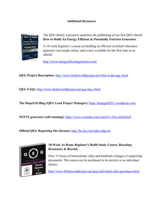 Additional Resources
The QEG family is proud to announce the publishing of our first QEG ebook!
How to Build An Energy Efficient & Potentially Fuel-less Generator
A 10-week beginner’s course on building an efficient switched reluctance
generator was taught online, and is now available for the first time in an
eBook!
http://www.energyefficientgenerator.com/
QEG Project Description: http://www.fixtheworldproject.net/what-is-the-qeg-.html
QEG FAQs: http://www.fixtheworldproject.net/qeg-faq-s.html
The HopeGirl Blog (QEG Lead Project Manager): https://hopegirl2012.wordpress.com/
WITTS generator (self-running): https://www.youtube.com/watch?v=LFu-s6ZmGyE
Official QEG Reporting Site (forum): http://be-do.com/index.php/en/
10-Week At-Home Beginner’s Build Study Course: Reaching
Resonance & Beyond
Over 15 hours of instructional video and hundreds of pages of supporting
documents. The course can be purchased in its entirety or as individual
classes.
http://www.fixtheworldproject.net/qeg-individual-class-purchases.html
 