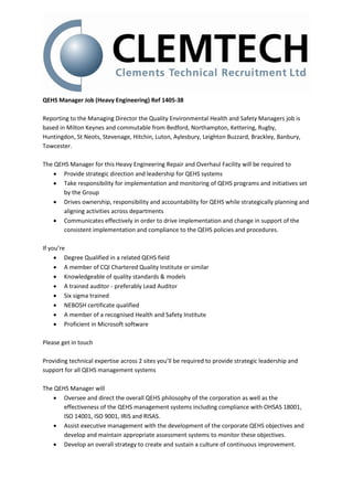 QEHS Manager Job (Heavy Engineering) Ref 1405-38
Reporting to the Managing Director the Quality Environmental Health and Safety Managers job is
based in Milton Keynes and commutable from Bedford, Northampton, Kettering, Rugby,
Huntingdon, St Neots, Stevenage, Hitchin, Luton, Aylesbury, Leighton Buzzard, Brackley, Banbury,
Towcester.
The QEHS Manager for this Heavy Engineering Repair and Overhaul Facility will be required to
 Provide strategic direction and leadership for QEHS systems
 Take responsibility for implementation and monitoring of QEHS programs and initiatives set
by the Group
 Drives ownership, responsibility and accountability for QEHS while strategically planning and
aligning activities across departments
 Communicates effectively in order to drive implementation and change in support of the
consistent implementation and compliance to the QEHS policies and procedures.
If you’re
 Degree Qualified in a related QEHS field
 A member of CQI Chartered Quality Institute or similar
 Knowledgeable of quality standards & models
 A trained auditor - preferably Lead Auditor
 Six sigma trained
 NEBOSH certificate qualified
 A member of a recognised Health and Safety Institute
 Proficient in Microsoft software
Please get in touch
Providing technical expertise across 2 sites you’ll be required to provide strategic leadership and
support for all QEHS management systems
The QEHS Manager will
 Oversee and direct the overall QEHS philosophy of the corporation as well as the
effectiveness of the QEHS management systems including compliance with OHSAS 18001,
ISO 14001, ISO 9001, IRIS and RISAS.
 Assist executive management with the development of the corporate QEHS objectives and
develop and maintain appropriate assessment systems to monitor these objectives.
 Develop an overall strategy to create and sustain a culture of continuous improvement.
 