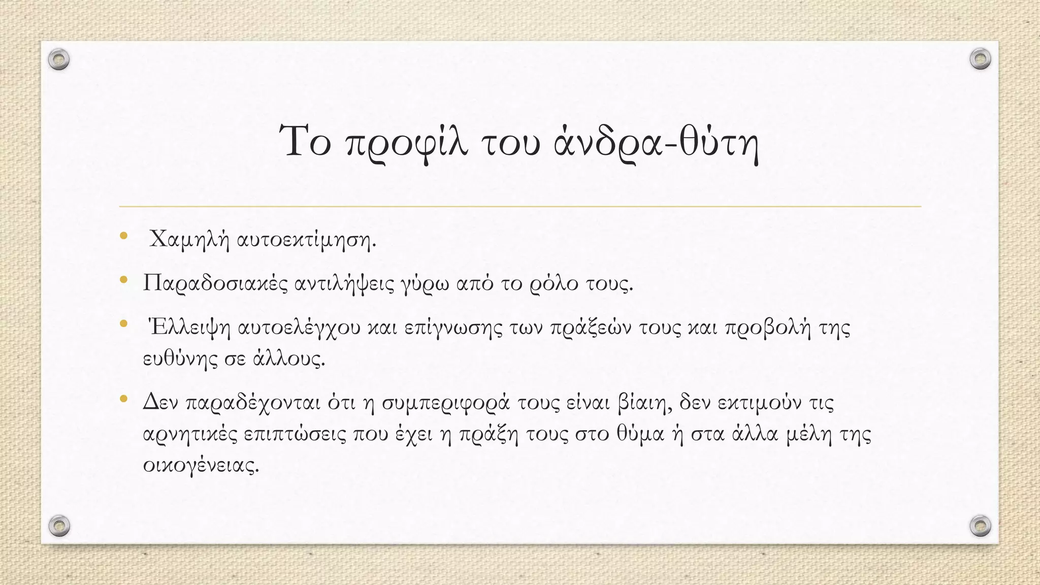 Το προφίλ του άνδρα-θύτη
• Χαμηλή αυτοεκτίμηση.
• Παραδοσιακές αντιλήψεις γύρω από το ρόλο τους.
• Έλλειψη αυτοελέγχου και επίγνωσης των πράξεών τους και προβολή της
ευθύνης σε άλλους.
• Δεν παραδέχονται ότι η συμπεριφορά τους είναι βίαιη, δεν εκτιμούν τις
αρνητικές επιπτώσεις που έχει η πράξη τους στο θύμα ή στα άλλα μέλη της
οικογένειας.
 