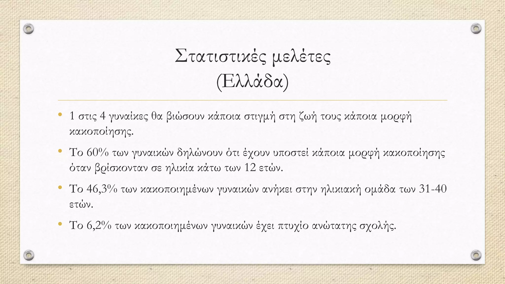 Στατιστικές μελέτες
(Ελλάδα)
• 1 στις 4 γυναίκες θα βιώσουν κάποια στιγμή στη ζωή τους κάποια μορφή
κακοποίησης.
• Το 60% των γυναικών δηλώνουν ότι έχουν υποστεί κάποια μορφή κακοποίησης
όταν βρίσκονταν σε ηλικία κάτω των 12 ετών.
• Το 46,3% των κακοποιημένων γυναικών ανήκει στην ηλικιακή ομάδα των 31-40
ετών.
• Το 6,2% των κακοποιημένων γυναικών έχει πτυχίο ανώτατης σχολής.
 