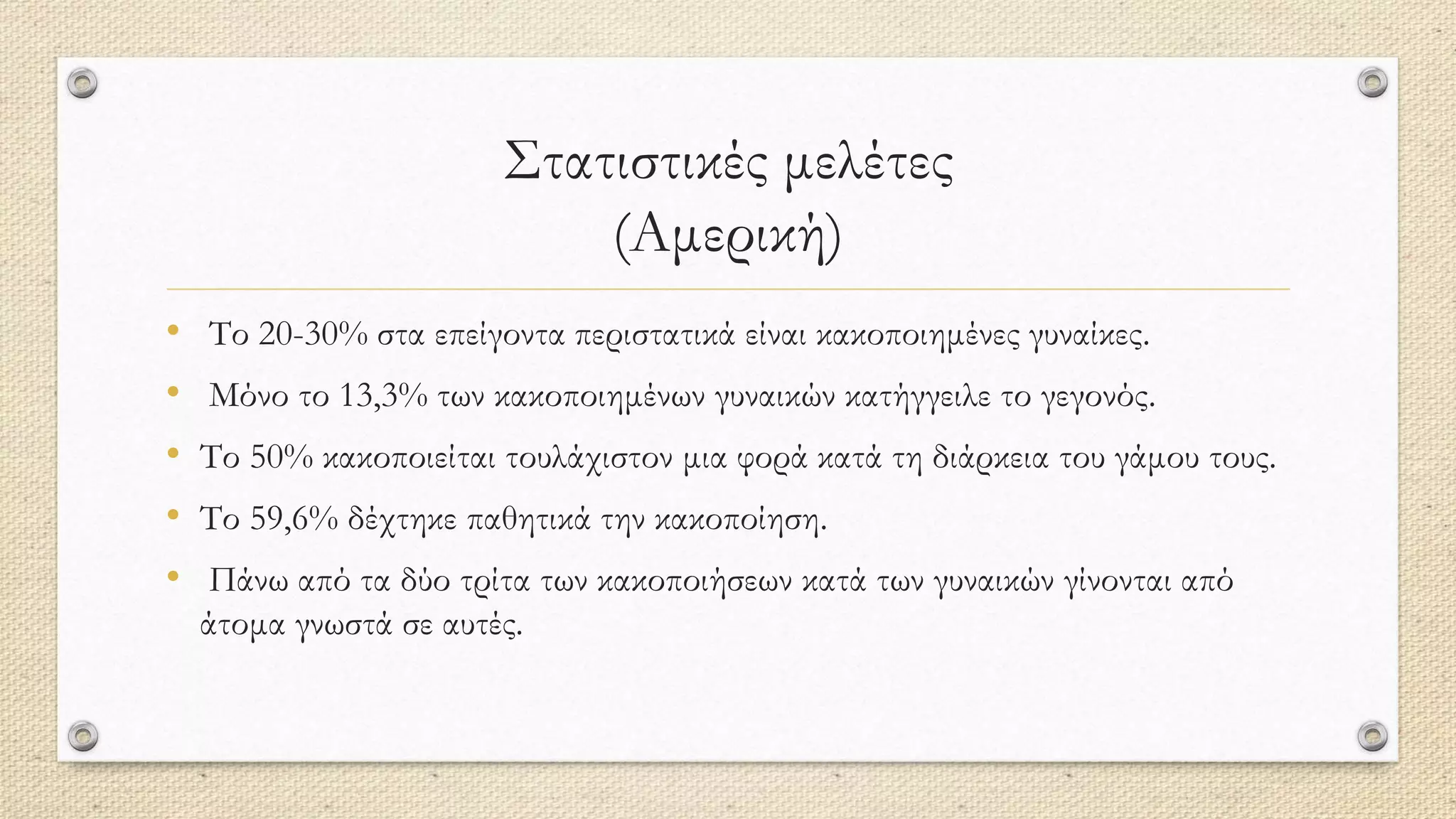 Στατιστικές μελέτες
(Αμερική)
• Το 20-30% στα επείγοντα περιστατικά είναι κακοποιημένες γυναίκες.
• Μόνο το 13,3% των κακοποιημένων γυναικών κατήγγειλε το γεγονός.
• Το 50% κακοποιείται τουλάχιστον μια φορά κατά τη διάρκεια του γάμου τους.
• Το 59,6% δέχτηκε παθητικά την κακοποίηση.
• Πάνω από τα δύο τρίτα των κακοποιήσεων κατά των γυναικών γίνονται από
άτομα γνωστά σε αυτές.
 