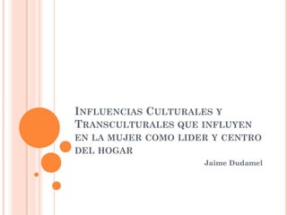 INFLUENCIAS CULTURALES Y
TRANSCULTURALES QUE INFLUYEN
EN LA MUJER COMO LIDER Y CENTRO
DEL HOGAR
Jaime Dudamel
 