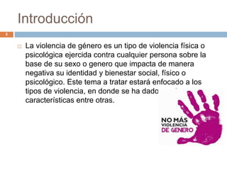 Introducción
 La violencia de género es un tipo de violencia física o
psicológica ejercida contra cualquier persona sobre la
base de su sexo o genero que impacta de manera
negativa su identidad y bienestar social, físico o
psicológico. Este tema a tratar estará enfocado a los
tipos de violencia, en donde se ha dado a cabo,
características entre otras.
2
 