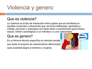 Violencia y genero
Que es violencia?
La violencia es el tipo de interacción entre sujetos que se manifiesta en
aquellas conductas o situaciones que, de forma deliberada, aprendida o
imitada, provocan o amenazan con hacer daño o sometimiento grave (físico,
sexual, verbal o psicológico) a un individuo o a una colectividad.
Que es genero?
Es un término técnico específico en ciencias sociales
que alude al conjunto de características diferenciadas que
cada sociedad asigna a hombres y mujeres.
4
 