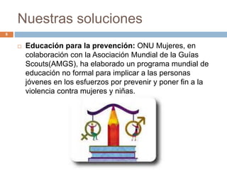 Nuestras soluciones
6
 Educación para la prevención: ONU Mujeres, en
colaboración con la Asociación Mundial de la Guías
Scouts(AMGS), ha elaborado un programa mundial de
educación no formal para implicar a las personas
jóvenes en los esfuerzos por prevenir y poner fin a la
violencia contra mujeres y niñas.
 