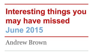 Interesting things you
may have missed
June 2015
Andrew Brown
 