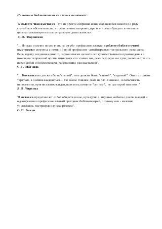 Цитаты о библиотечных книжных выставках: 
"Библиотечная выставка - это не просто собрание книг, оказавшихся вместе по ряду 
случайных обстоятельств, а осмысленное творение, призванное возбуждать в читателе 
целенаправленную интеллектуальную деятельность». 
Н. В. Збаровская 
"…Иногда полезно посмотреть на сугубо профессиональную проблему библиотечной 
выставкисо стороны, с позиций иной профессии - дизайнера или театрального режиссера. 
Ведь задачу создания единого, гармонически целостного художественного произведения с 
помощью творческой организации всех его элементов, режиссерскую по сути, должны ставить 
перед собой и библиотекари, работающие над выставкой". 
С. Г. Матлина 
"…Выставка не должна быть "слепой", она должна быть "зримой", "видимой". Она не должна 
теряться, а должна выделяться… Но самое главное даже не это. Главное - необычность 
исполнения, оригинальность идеи, название, которое "цепляет", не дает пройти мимо..." 
Я. В. Чиркова 
"Выставка представляет собой общественное, культурное, научное событие для читателей и 
одновременно профессиональный праздник библиотекарей, поэтому она - явление 
уникальное, экстраординарное, разовое". 
О. П. Зыков 
