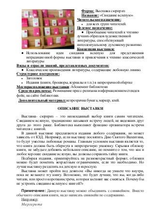 Форма: Выставка сюрприз 
Название: «Свидание вслепую» 
Читательское назначение: 
● для всех групп читателей. 
Целевое назначение: 
● Приобщение читателей к чтению 
лучших образцов художественной 
литературы, способствующей 
интеллектуальному духовному развитию. 
Концепция выставки: 
● Использование идеи свидания вслепую для представления 
нетрадиционной формы выставки и привлечения к чтению классической 
литературы 
Виды и отрасли знаний, представленных документов: 
● Классические произведения литературы, содержащие любовную линию. 
Структурное построение: 
● Заголовок 
● Издания (книги, брошюры, журналы и т.п.) в непрозрачной обертке 
Месторасположение выставки: Абонемент библиотеки 
Средства рекламы: Размещение пресс-релиза на информационном стенде в 
фойе, на сайте библиотеки. 
Дополнительный материал: непрозрачна бумага, маркер, клей. 
ОПИСАНИЕ ВЫСТАВКИ 
Выставка- сюрприз – это неожиданный выбор книги самим читателем. 
Свиданием вслепую, традиционно называют встречу людей, не видевших друг 
друга до этого ранее. Библиотека выполняет функцию организатора встречи 
читателя с книгой. 
В данной выставке предлагаются издания любого содержания, но может 
зависеть от КЗД. Например, если выставку посвятить Дню Святого Валентина, 
то будут уместны любовные романы. Главным условием выставки является то, 
что книга должна быть обернута в непрозрачную упаковку. Скрывая обложку 
книги, не забудьте добавить небольшое описание, но помните о том, что как и 
любое хорошее свидание вслепую, вы должны сохранить тайну книги. 
Подбирая издания, ориентируйтесь на разновозрастный формат, обложки 
можно будет пометить возрастным ограничением, если это необходимо. Но 
лучше выставку разделить на детскую и взрослую. 
Выставка может пройти под девизом: «Вы никогда не узнаете что внутри, 
пока не возьмете эту книгу. Возможно, это будет лучшее, что вы, когда-либо 
читали, или просто короткая встреча, которая заставит вас смеяться. Почему бы 
не устроить свидание вслепую с книгой?» 
Примечание: Данную выставку можно объединить с синквейном. Вместо 
обычного описания книги, надо написать синквейн по содержанию. 
Например: 
Маргарита 
 