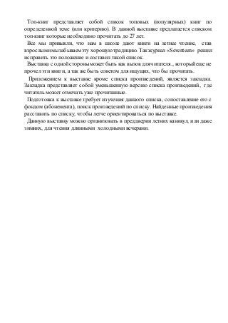Топ-книг представляет собой список топовых (популярных) книг по 
определенной теме (или критерию). В данной выставке предлагается списком 
топ-книг которые необходимо прочитать до 27 лет. 
Все мы привыкли, что нам в школе дают книги на летнее чтение, став 
взрослыми мы забываем эту хорошую традицию. Так журнал «Seventeen» решил 
исправить это положение и составил такой список. 
Выставка с одной стороны может быть как вызов для читателя., который еще не 
прочел эти книги, а так же быть советом для ищущих, что бы прочитать. 
Приложением к выставке кроме списка произведений, является закладка. 
Закладка представляет собой уменьшенную версию списка произведений, где 
читатель может отмечать уже прочитанные. 
Подготовка к выставке требует изучения данного списка, сопоставление его с 
фондом (абонемента), поиск произведений по списку. Найденные произведения 
расставить по списку, чтобы легче ориентироваться по выставке. 
Данную выставку можно организовать в преддверии летних каникул, или даже 
зимних, для чтения длинными холодными вечерами. 
 
