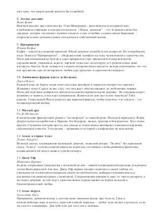 уже зная, что смертельный диагноз был ошибкой. 
8. Легкое дыхание 
Иван Бунин 
Важный рассказ про гимназистку Олю Мещерскую, женственность и первый секс, 
влюбленного офицера и выстрел на вокзале. “Легкое дыхание” – это то важное качестко 
девушек, которое заставляет мужчин сходить с ума отлюбви, а самих юных барышень – 
непростительно легкомысленно относиться к собственной жизни. 
9. Превращение 
Франц Кафка 
Кафка – писатель сложный мрачный. Юной девушке полюбить его непросто. Но попробовать 
надо. Новелла “Превращение” – абсурдистский памфлет на тему человеческого одиночества. 
Молодой коммивояжер Грегор в одно прекрасное утро просыпается омерзительной 
сороконожкой, тараканом, жуком, мерзкой гадостью, на которую его родная семья даже 
взглянуть боится. Если оставить в стороне модернистские шалости автора, понимаешь, что это 
все про жизнь, про иллюзорность любви, про уродство и одиночество каждого. 
10. Любовница французского лейтенанта 
Джон Фаулз 
Каждый день на берегу моря стоит молодая женщина в черном и смотрит на горизонт. 
Женщину зовут Сара и ходит слух, что она ждет обесчестившего ее любовника-моряка. 
Молодой мужчина собирается женится на юной очаровательной девушке. Но однажды видит 
женщину в черном, и все идет наперекосяк. Женится он или даст волю чувствам? Тебе 
решать. Гениальный Фаулз написал два варианта финала, чтобы показать, что совесть - это 
индивидуальный выбор. 
11. Милый друг 
Ги Де Мопассан 
Классический французский роман с “антигероем” в главной роли. Молодой журналист Жорж 
Дюруа пытается пробиться в Париже. Он бездарен, жаден, труслив и безграмотен. Зато очень 
красив. Страшная история про то, как умные и талантливые женщины становится жертвами 
собственной слепоты. Этот роман – прививка от историй с альфонсами на всю жизнь. 
12. Алиса в стране чудес 
Льюис Кэрролл 
Великая сказка, посвященная маленькой девочке, знакомой автора. “Лолита” без признаков 
секса. “Алису” полезно перечитывать во взрослом состоянии, чтобы развивать фантазию, 
неожиданный взгляд на вещи и чувство юмора. 
13. Джен Эйр 
Шарлота Бронте 
Бедная, некрасивая гувернантка с железной волей – самый неожиданный персонаж для романа 
эпохи Викторианской Англии. Джен Эйр первая говорит мужчине о своей любви, но 
отказывается подчиняться капризам своего возлюбленного, выбирает независимость и 
настаивает на равных правах с мужчиной. Современники пришли в ужас от такого разврата, а 
молодые девушки до сих пор с удовольствием переситывают историю сильной и 
бескомпромиссной любви. 
14. Алые паруса 
Александр Грин 
Прекрасная, романтическая, с детства всем знакомая сказка про Ассоль, Грея и 
непоколебимую веру в мечту с простой и ясной моралью – любое чудо может случиться, если 
ты сам его совершишь. Для себя или для того, кого любишь. 
 