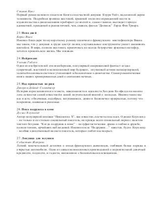 Стивен Кинг 
Первый роман великого писателя Кинга о несчастной девушке Кэрри Уайт, наделенной даром 
телекинеза. Подробная хроника жестокой, красивой и вполне оправданной мести за 
издевательства одноклассников пробирает до костей и, самое главное, выглядит гораздо 
адекватней, правдивей и реалистичней, чем, скажем, фильм “Догвиль” Ларса Фон Триера. 
23. Пена дней 
Борис Виан 
Именно благодаря этому короткому роману сказочного французского мистификатора Виана 
мы знаем, что у девушек в груди цветут лилии, а музыкальные инструменты умеют смешивать 
коктейли. В мире, полном жестоких, ироничных, но всегда безупречно красивых метафор, 
хочется прожить всю жизнь. Мы и живем. 
24. Нейромант 
Уильям Гибсон 
Один из изобретателей стиля киберпанк, популярный американский фантаст создал 
сумрачный, жестокий и великолепный мир будущего, опутанный сетями мегакорпораций, 
залитый неоновым светом и утопающий в бесконечном одиночестве. Самая романтическая 
книга наших хромированных дней о скитаниях вечных. 
25. Над пропастью во ржи 
Джером Дейвид Сэлинджер 
История взросления юного эгоиста, максималиста и идеалиста Холдена Колфилда на многие 
лета останется самой известной и самой поучительной книгой о молодых. Именно такие мы 
все и есть: обидчивые, недобрые, запутавшиеся, дикие и бесконечно прекрасные, потому что 
искренние, наивные и ранимые. 
26. Пока подружка в коме 
Дуглас Коупленд 
Автор популярной книжки “Поколение Х”, как известно, посчитал нас всех. Однако Коупленд 
– не только и не столько социальный писатель, он прежде всего гениальный лирик с налетом 
чистого безумия. “Когда подружка в коме” – полуфантастическая драма о любви и дружбе, 
полная тонких, ярчайших наблюдений. Именно после “Подружки…” кажется, будто Коупленд 
– вообще единственный на свете писатель, которые любит нас всерьез. 
27. Ловушка для золушки 
Себастьян Жапризо 
Легкий замечательный детектив о юных французских дьяволицах, любящих белые наряды и 
открытые автомобили. Одно из самых великолепных произведений о поразительной девичьей 
вредности, подлости, и гадости, написанное с бесконечным восхищением. 
 