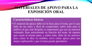 MATERIALES DE APOYO PARA LA
EXPOSICIÓN ORAL
Características básicas
• El material de apoyo debe ser la base para el tema, por lo que
debe de ser claro y fácil de comprender, sobre todo para el
público al que esté dirigido; es importante que sea un material
ordenado, bien estructurado en función del tema, de manera
que vayan al mismo paso, y sobre todo, debe de ser práctico
pues como lo dice su nombre, sirve como apoyo para una
mejor explicación y que el tema pueda aprenderse
 