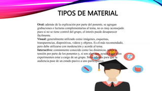 TIPOS DE MATERIAL
Oral: además de la explicación por parte del ponente, se agregan
grabaciones o lecturas complementarias al tema, no es muy aconsejado
pues si no se tiene control del grupo, el interés puede desaparecer
fácilmente.
Visual: generalmente utilizado como imágenes, esquemas,
transparencias, diapositivas, videos y objetos. Es el más recomendado,
pero debe utilizarse con moderación y acorde al tema.
Interactivo: comúnmente conocido como las dinámicas, relaja la
tensión por parte de los ponentes y, si son alumnos, ayuda a que ellos
experimenten estar a cargo de un grupo. Sirve además para que la
audiencia pase de un estado pasivo a uno participativo.
 