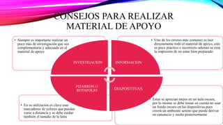 CONSEJOS PARA REALIZAR
MATERIAL DE APOYO
• Estas se aprecian mejor en un aula oscura,
por lo mismo se debe tomar en cuenta no usar
un fondo oscuro en las diapositivas pues
creerá un ambiente sereno que puede derivar
en cansancio y sueño posteriormente
• En su utilización es clave usar
marcadores de colores que puedan
verse a distancia y se debe cuidar
también el tamaño de la letra
• Uno de los errores más comunes es leer
directamente todo el material de apoyo, esto
es poco práctico e incorrecto además se crea
la impresión de no estar bien preparado
• Siempre es importante realizar un
poco más de investigación que sea
complementaria y adecuada en el
material de apoyo.
INVESTIGACION INFORMACION
DIAPOSITIVAS
PIZARRON O
ROTAFOLIO
 