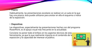 • Pizarra
Habitualmente, las presentaciones escolares se realizan en un aula en la que
hay una pizarra, ésta puede utilizarse para anotar en ella el esquema o índice
de la exposición.
• Diapositivas
Las diapositivas, especialmente las presentaciones hechas con del programa
PowerPoint, es el apoyo visual más frecuente en la actualidad.
Conviene no poner todo el énfasis en los aspectos técnicos de esta
herramienta, ya que lo que realmente importa es el contenido de la
exposición y la capacidad de interesar al público.
 