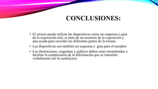 CONCLUSIONES:
• El emisor puede utilizar las diapositivas como un esquema o guía
de la exposición oral, se trata de un resumen de la exposición y
una ayuda para recordar las diferentes partes de la misma.
• Las dispositivas son también un esquema o guía para el receptor
• Las ilustraciones, esquemas y gráficos deben estar encaminadas a
facilitar la comprensión de la información que se transmite
verbalmente (no la sustituyen).
 