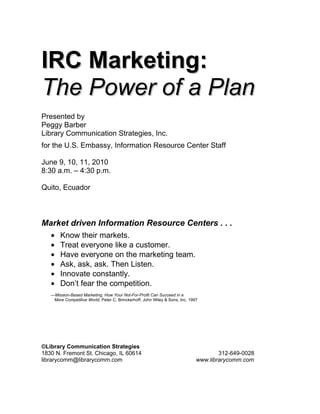 IRC Marketing:
The Power of a Plan
Presented by
Peggy Barber
Library Communication Strategies, Inc.
for the U.S. Embassy, Information Resource Center Staff

June 9, 10, 11, 2010
8:30 a.m. – 4:30 p.m.

Quito, Ecuador



Market driven Information Resource Centers . . .
   •   Know their markets.
   •   Treat everyone like a customer.
   •   Have everyone on the marketing team.
   •   Ask, ask, ask. Then Listen.
   •   Innovate constantly.
   •   Don’t fear the competition.
   —Mission-Based Marketing, How Your Not-For-Profit Can Succeed in a
    More Competitive World, Peter C. Brinckerhoff, John Wiley & Sons, Inc. 1997




©Library Communication Strategies
1830 N. Fremont St. Chicago, IL 60614                                                 312-649-0028
librarycomm@librarycomm.com                                                   www.librarycomm.com
 
