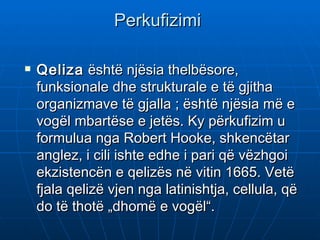 Perkufizimi

   Qeliza është njësia thelbësore,
    funksionale dhe strukturale e të gjitha
    organizmave të gjalla; është njësia më e
    vogël mbartëse e jetës. Ky përkufizim u
    formulua nga Robert Hooke, shkencëtar
    anglez, i cili ishte edhe i pari që vëzhgoi
    ekzistencën e qelizës në vitin 1665. Vetë
    fjala qelizë vjen nga latinishtja, cellula, që
    do të thotë „dhomë e vogël“.
 