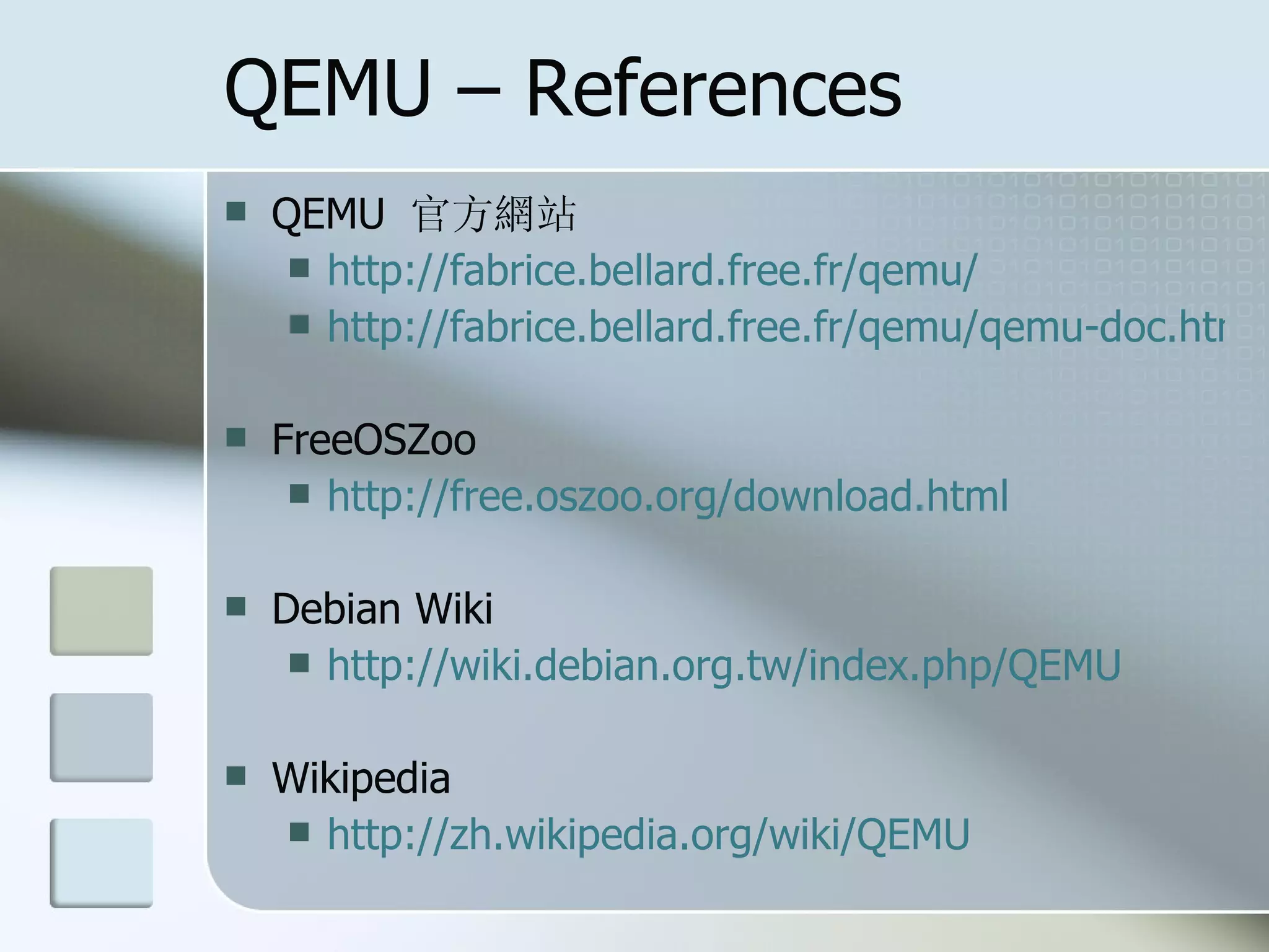 QEMU – References
 QEMU 官方網站
 http://fabrice.bellard.free.fr/qemu/
 http://fabrice.bellard.free.fr/qemu/qemu-doc.html
 FreeOSZoo
 http://free.oszoo.org/download.html
 Debian Wiki
 http://wiki.debian.org.tw/index.php/QEMU
 Wikipedia
 http://zh.wikipedia.org/wiki/QEMU
 