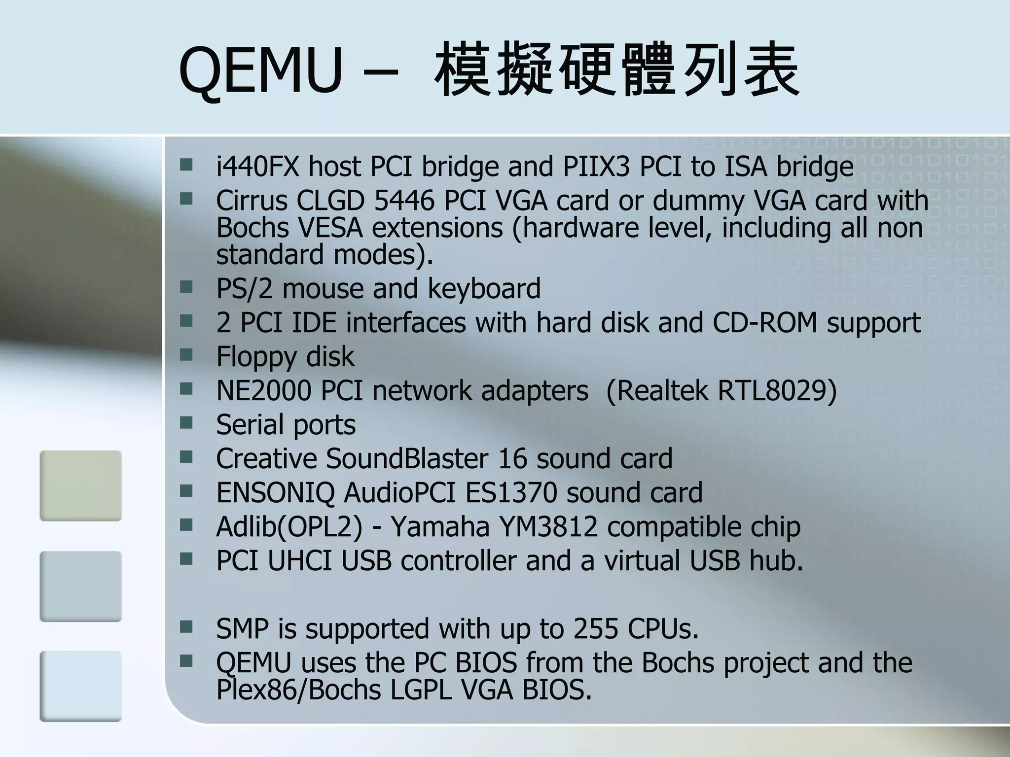 QEMU – 模擬硬體列表
 i440FX host PCI bridge and PIIX3 PCI to ISA bridge
 Cirrus CLGD 5446 PCI VGA card or dummy VGA card with
Bochs VESA extensions (hardware level, including all non
standard modes).
 PS/2 mouse and keyboard
 2 PCI IDE interfaces with hard disk and CD-ROM support
 Floppy disk
 NE2000 PCI network adapters (Realtek RTL8029)
 Serial ports
 Creative SoundBlaster 16 sound card
 ENSONIQ AudioPCI ES1370 sound card
 Adlib(OPL2) - Yamaha YM3812 compatible chip
 PCI UHCI USB controller and a virtual USB hub.
 SMP is supported with up to 255 CPUs.
 QEMU uses the PC BIOS from the Bochs project and the
Plex86/Bochs LGPL VGA BIOS.
 