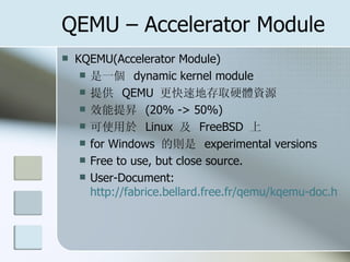 QEMU – Accelerator Module
 KQEMU(Accelerator Module)
 是一個 dynamic kernel module
 提供 QEMU 更快速地存取硬體資源
 效能提昇 (20% -> 50%)
 可使用於 Linux 及 FreeBSD 上
 for Windows 的則是 experimental versions
 Free to use, but close source.
 User-Document:
http://fabrice.bellard.free.fr/qemu/kqemu-doc.htm
 