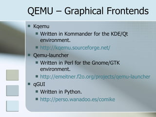 QEMU – Graphical Frontends
 Kqemu
 Written in Kommander for the KDE/Qt
environment.
 http://kqemu.sourceforge.net/
 Qemu-launcher
 Written in Perl for the Gnome/GTK
environment.
 http://emeitner.f2o.org/projects/qemu-launcher
 qGUI
 Written in Python.
 http://perso.wanadoo.es/comike
 