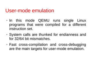 User-mode emulation
➢ In this mode QEMU runs single Linux
programs that were compiled for a different
instruction set.
➢ System calls are thunked for endianness and
for 32/64 bit mismatches.
➢ Fast cross-compilation and cross-debugging
are the main targets for user-mode emulation.
 