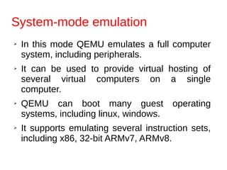 System-mode emulation
➢ In this mode QEMU emulates a full computer
system, including peripherals.
➢ It can be used to provide virtual hosting of
several virtual computers on a single
computer.
➢ QEMU can boot many guest operating
systems, including linux, windows.
➢ It supports emulating several instruction sets,
including x86, 32-bit ARMv7, ARMv8.
 