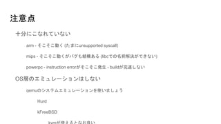 注意点
十分にこなれていない
arm - そこそこ動く (たまにunsupported syscall)
mips - そこそこ動くがバグも結構ある (libcでの名前解決ができない)
powerpc - instruction errorがそこそこ発生 - buildが完遂しない
OS層のエミュレーションはしない
qemuのシステムエミュレーションを使いましょう
Hurd
kFreeBSD
 