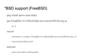 *BSD support (FreeBSD)
pkg install qemu-user-static
get FreeBSD-10.3-RELEASE-arm-armv6-RPI-B.img.xz
xz -d
mount
mdconfig -a -t vnode -f FreeBSD-10.3-RELEASE-arm-armv6-RPI-B.img -u 0
mount /dev/md0s2a /mnt
execute
qemu-arm-static /mnt/rescue/ls
 