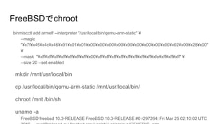 FreeBSDでchroot
binmiscctl add armelf --interpreter "/usr/local/bin/qemu-arm-static" ¥
--magic
"¥x7f¥x45¥x4c¥x46¥x01¥x01¥x01¥x00¥x00¥x00¥x00¥x00¥x00¥x00¥x00¥x00¥x02¥x00¥x28¥x00"
¥
--mask "¥xff¥xff¥xff¥xff¥xff¥xff¥xff¥x00¥xff¥xff¥xff¥xff¥xff¥xff¥xff¥xff¥xfe¥xff¥xff¥xff" ¥
--size 20 --set-enabled
mkdir /mnt/usr/local/bin
cp /usr/local/bin/qemu-arm-static /mnt/usr/local/bin/
chroot /mnt /bin/sh
uname -a
FreeBSD freebsd 10.3-RELEASE FreeBSD 10.3-RELEASE #0 r297264: Fri Mar 25 02:10:02 UTC
 