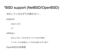 *BSD support (NetBSD/OpenBSD)
対応しているはずだが動かない…
segfault
pkgsrc (2.6)
2.7
util/log.c
NULLに対してstrstrを行っているのが原因
アドホックな処置をしても何も表示せずに終了
OpenBSDは未確認
 