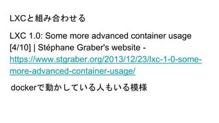 LXCと組み合わせる
LXC 1.0: Some more advanced container usage
[4/10] | Stéphane Graber's website -
https://www.stgraber.org/2013/12/23/lxc-1-0-some-
more-advanced-container-usage/
dockerで動かしている人もいる模様
 