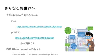 さらなる異世界へ
RPM系distroで使えるツール
rinse
http://collab-maint.alioth.debian.org/rinse/
rpmstrap
https://github.com/blipvert/rpmstrap
数年更新なし
*BSDのlinux emulationでchroot
FreeBSD 10-REL + linux.ko + Debian lennyで動作確認
 