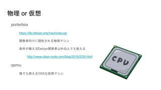 物理 or 仮想
porterbox
https://db.debian.org/machines.cgi
開発者向けに提供される物理マシン
条件が揃えばDebian開発者以外の人でも使える
http://www.clear-code.com/blog/2016/2/24.html
qemu
誰でも使えるOSSな仮想マシン
 