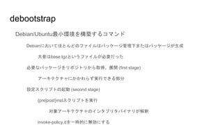 debootstrap
Debian/Ubuntu最小環境を構築するコマンド
Debianにおいてほとんどのファイルはパッケージ管理下またはパッケージが生成
大昔はbase.tgzというファイルが必要だった
必要なパッケージをリポジトリから取得、展開 (first stage)
アーキテクチャにかかわらず実行できる部分
設定スクリプトの起動 (second stage)
{pre|post}instスクリプトを実行
対象アーキテクチャのインタプリタバイナリが解釈
invoke-policy.dを一時的に無効にする
 